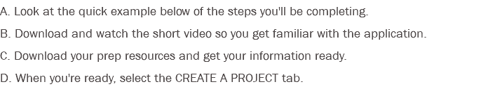 A. Look at the quick example below of the steps you'll be completing. B. Download and watch the short video so you get familiar with the application. C. Download your prep resources and get your information ready. D. When you're ready, select the CREATE A PROJECT tab.